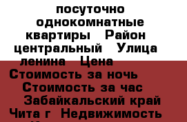 посуточно однокомнатные квартиры › Район ­ центральный › Улица ­ ленина › Цена ­ 1 150 › Стоимость за ночь ­ 1 000 › Стоимость за час ­ 300 - Забайкальский край, Чита г. Недвижимость » Квартиры аренда посуточно   . Забайкальский край